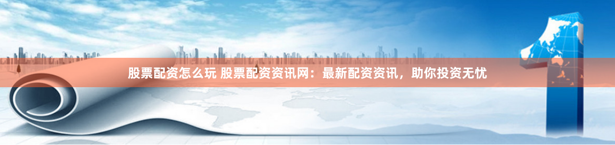 股票配资怎么玩 股票配资资讯网：最新配资资讯，助你投资无忧