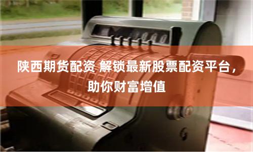 陕西期货配资 解锁最新股票配资平台，助你财富增值
