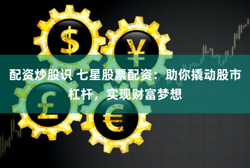 配资炒股识 七星股票配资：助你撬动股市杠杆，实现财富梦想