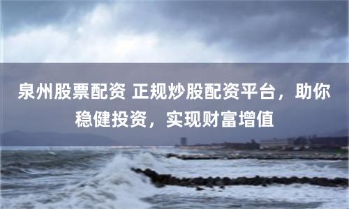 泉州股票配资 正规炒股配资平台，助你稳健投资，实现财富增值