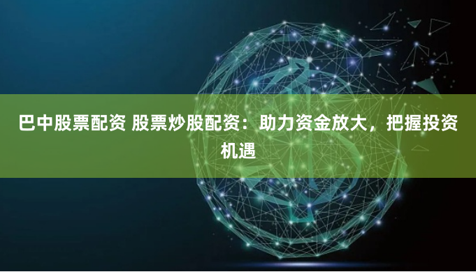 巴中股票配资 股票炒股配资：助力资金放大，把握投资机遇