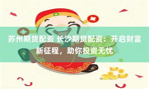 苏州期货配资 长沙期货配资：开启财富新征程，助你投资无忧