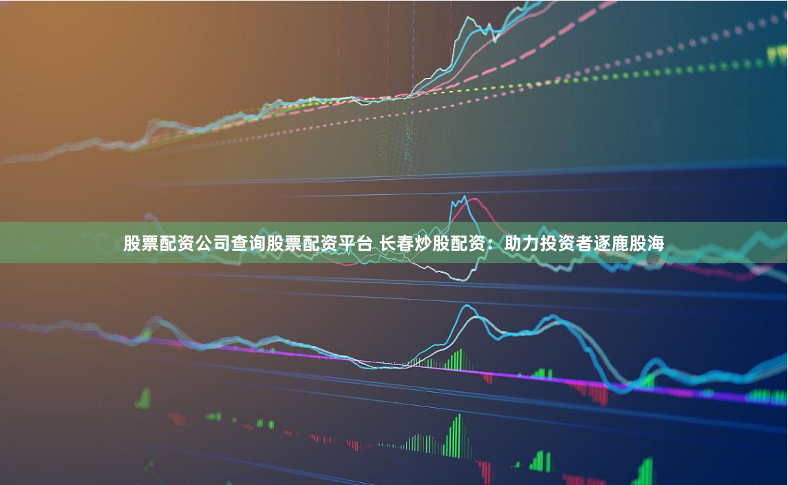 股票配资公司查询股票配资平台 长春炒股配资：助力投资者逐鹿股海