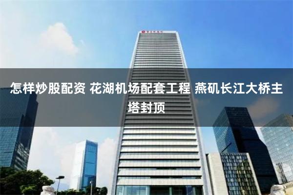 怎样炒股配资 花湖机场配套工程 燕矶长江大桥主塔封顶