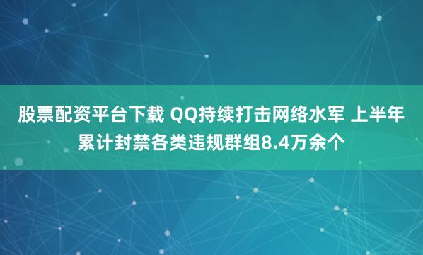 股票配资平台下载 QQ持续打击网络水军 上半年累计封禁各类违规群组8.4万余个