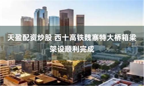 天盈配资炒股 西十高铁魏寨特大桥箱梁架设顺利完成
