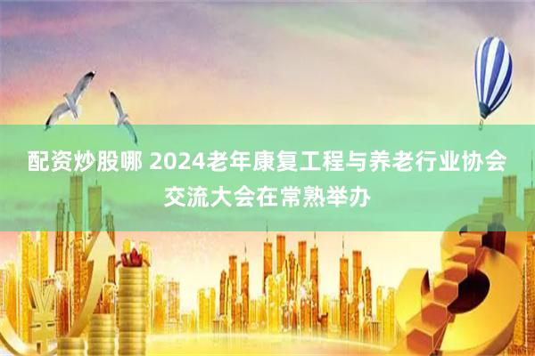 配资炒股哪 2024老年康复工程与养老行业协会交流大会在常熟举办