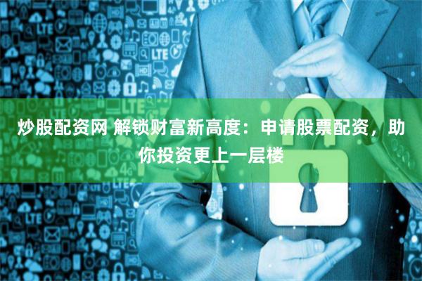 炒股配资网 解锁财富新高度：申请股票配资，助你投资更上一层楼