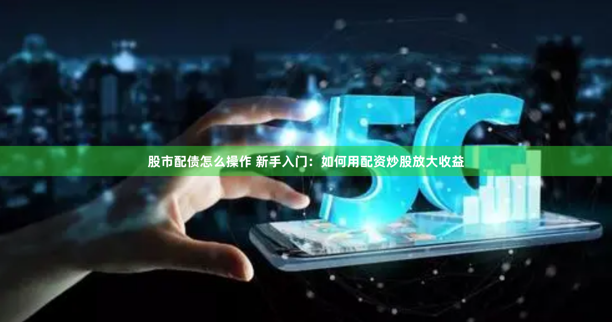 股市配债怎么操作 新手入门：如何用配资炒股放大收益