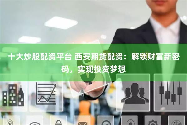 十大炒股配资平台 西安期货配资：解锁财富新密码，实现投资梦想