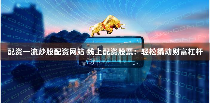 配资一流炒股配资网站 线上配资股票：轻松撬动财富杠杆