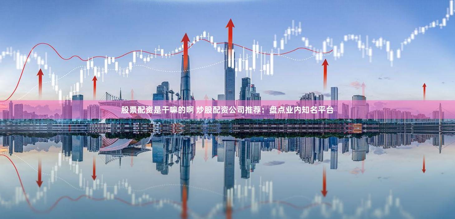 股票配资是干嘛的啊 炒股配资公司推荐：盘点业内知名平台