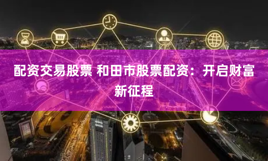 配资交易股票 和田市股票配资：开启财富新征程