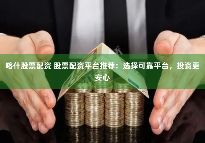 喀什股票配资 股票配资平台推荐：选择可靠平台，投资更安心