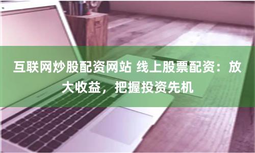 互联网炒股配资网站 线上股票配资：放大收益，把握投资先机
