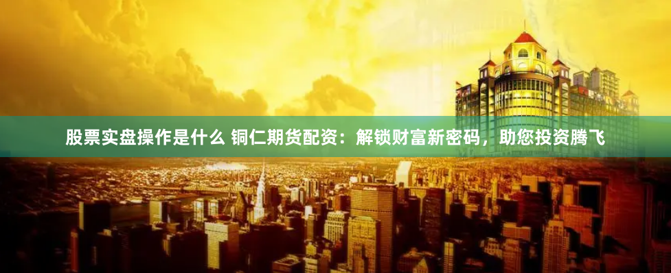 股票实盘操作是什么 铜仁期货配资：解锁财富新密码，助您投资腾飞