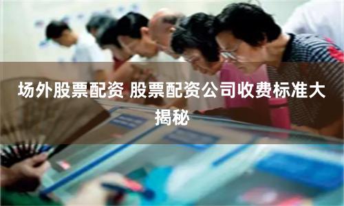 场外股票配资 股票配资公司收费标准大揭秘