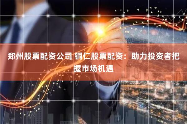 郑州股票配资公司 铜仁股票配资:助力投资者把握市场机遇