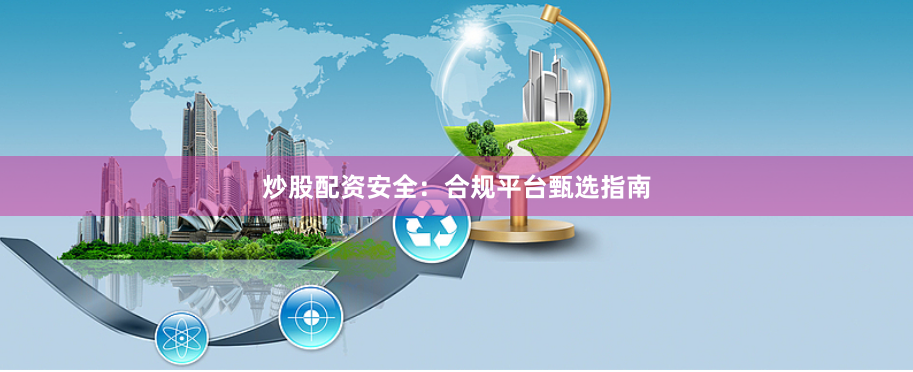 炒股配资安全：合规平台甄选指南