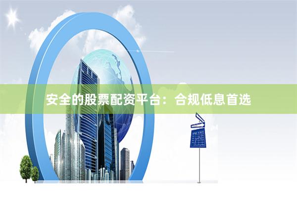 安全的股票配资平台：合规低息首选